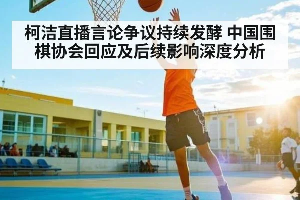 柯洁直播言论争议持续发酵 中国围棋协会回应及后续影响深度分析