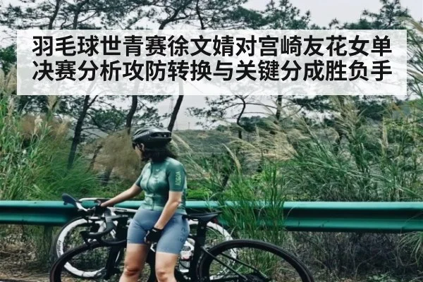羽毛球世青赛徐文婧对宫崎友花女单决赛分析攻防转换与关键分成胜负手