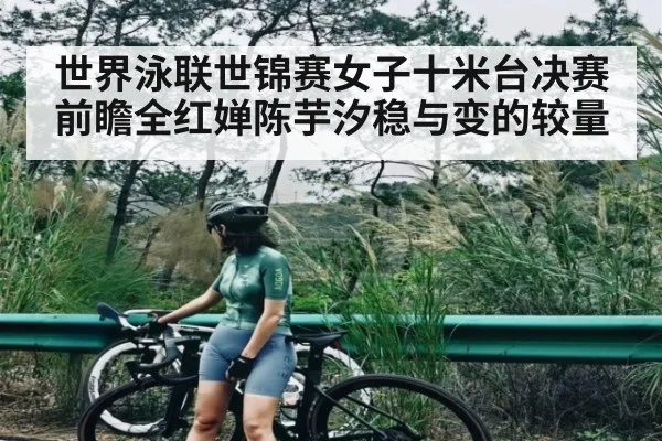 世界泳联世锦赛女子十米台决赛前瞻全红婵陈芋汐稳与变的较量